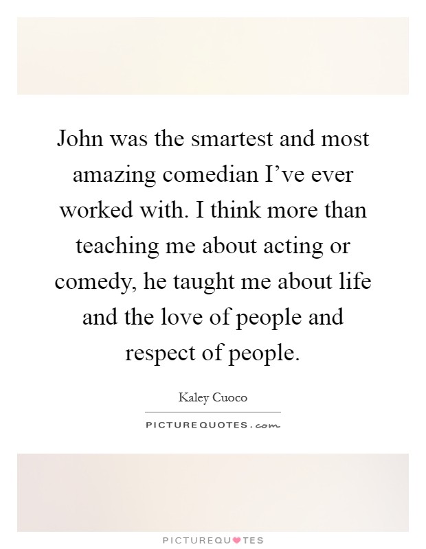 John was the smartest and most amazing comedian I've ever worked with. I think more than teaching me about acting or comedy, he taught me about life and the love of people and respect of people Picture Quote #1