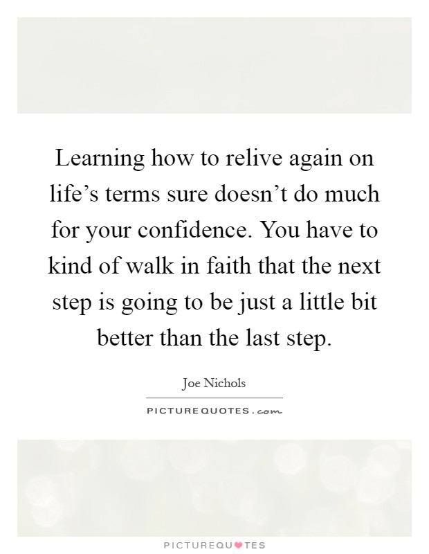 Learning how to relive again on life's terms sure doesn't do much for your confidence. You have to kind of walk in faith that the next step is going to be just a little bit better than the last step Picture Quote #1