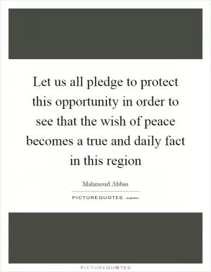 Let us all pledge to protect this opportunity in order to see that the wish of peace becomes a true and daily fact in this region Picture Quote #1