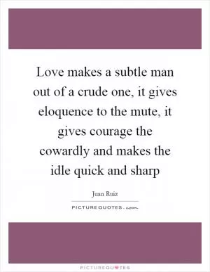 Love makes a subtle man out of a crude one, it gives eloquence to the mute, it gives courage the cowardly and makes the idle quick and sharp Picture Quote #1