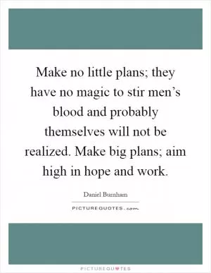 Make no little plans; they have no magic to stir men’s blood and probably themselves will not be realized. Make big plans; aim high in hope and work Picture Quote #1