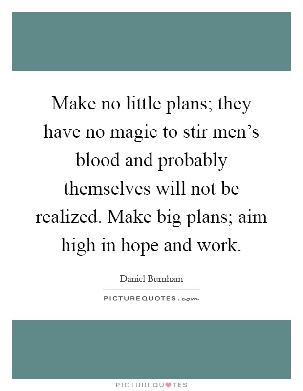 Make no little plans; they have no magic to stir men's blood and probably themselves will not be realized. Make big plans; aim high in hope and work Picture Quote #1