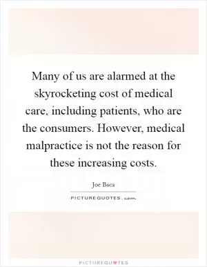 Many of us are alarmed at the skyrocketing cost of medical care, including patients, who are the consumers. However, medical malpractice is not the reason for these increasing costs Picture Quote #1