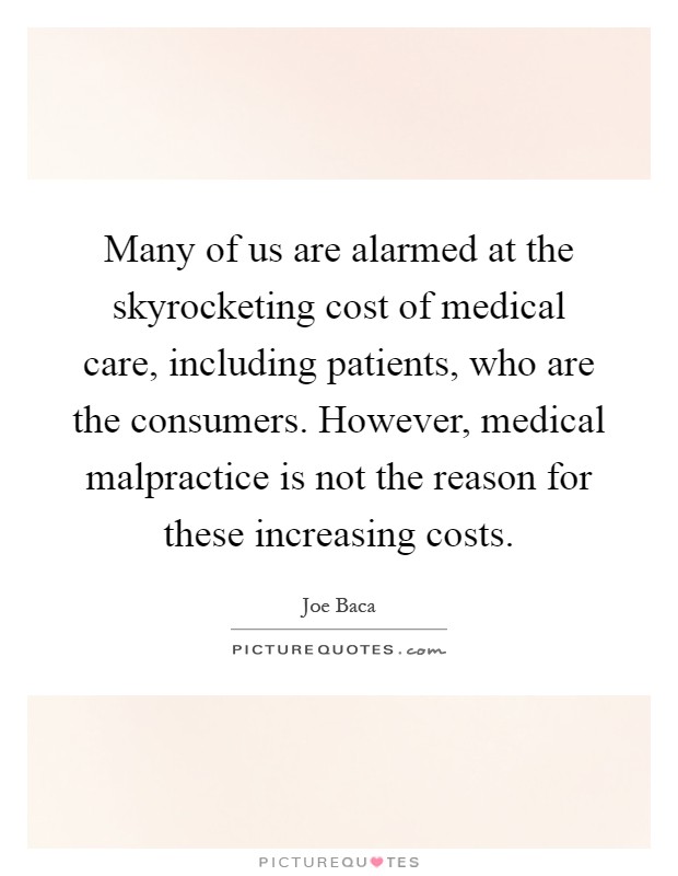Many of us are alarmed at the skyrocketing cost of medical care, including patients, who are the consumers. However, medical malpractice is not the reason for these increasing costs Picture Quote #1