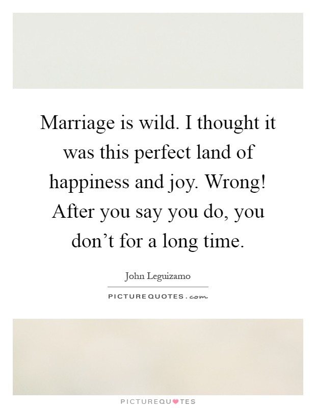 Marriage is wild. I thought it was this perfect land of happiness and joy. Wrong! After you say you do, you don't for a long time Picture Quote #1