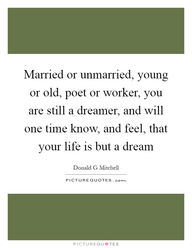 Married or unmarried, young or old, poet or worker, you are still a dreamer, and will one time know, and feel, that your life is but a dream Picture Quote #1