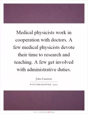 Medical physicists work in cooperation with doctors. A few medical physicists devote their time to research and teaching. A few get involved with administrative duties Picture Quote #1