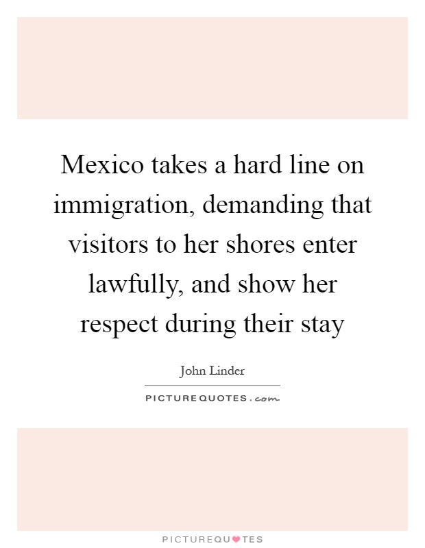 Mexico takes a hard line on immigration, demanding that visitors to her shores enter lawfully, and show her respect during their stay Picture Quote #1