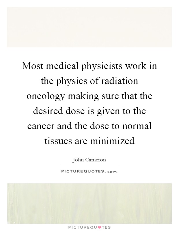 Most medical physicists work in the physics of radiation oncology making sure that the desired dose is given to the cancer and the dose to normal tissues are minimized Picture Quote #1