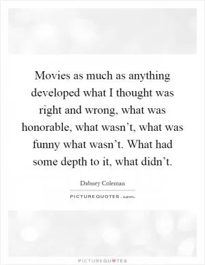 Movies as much as anything developed what I thought was right and wrong, what was honorable, what wasn’t, what was funny what wasn’t. What had some depth to it, what didn’t Picture Quote #1