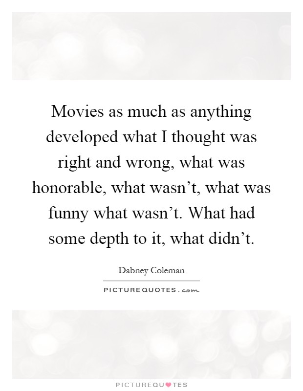 Movies as much as anything developed what I thought was right and wrong, what was honorable, what wasn't, what was funny what wasn't. What had some depth to it, what didn't Picture Quote #1