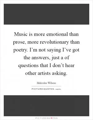 Music is more emotional than prose, more revolutionary than poetry. I’m not saying I’ve got the answers, just a of questions that I don’t hear other artists asking Picture Quote #1