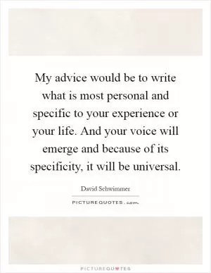 My advice would be to write what is most personal and specific to your experience or your life. And your voice will emerge and because of its specificity, it will be universal Picture Quote #1