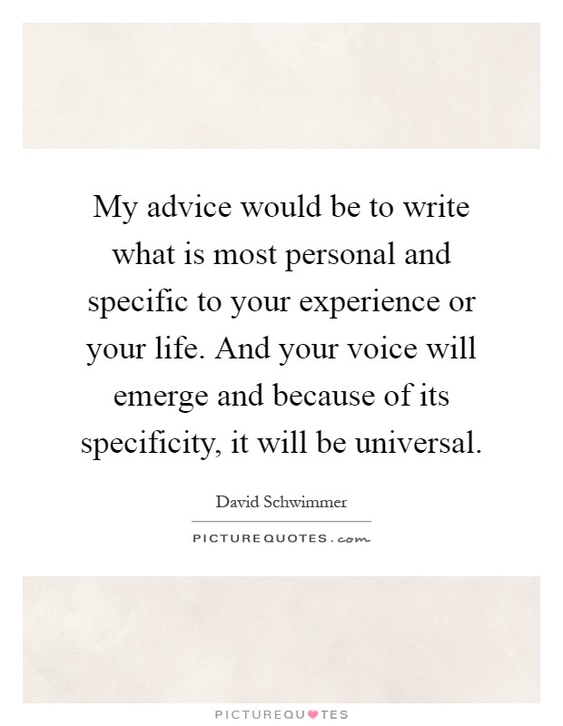 My advice would be to write what is most personal and specific to your experience or your life. And your voice will emerge and because of its specificity, it will be universal Picture Quote #1