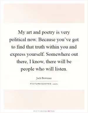 My art and poetry is very political now. Because you’ve got to find that truth within you and express yourself. Somewhere out there, I know, there will be people who will listen Picture Quote #1
