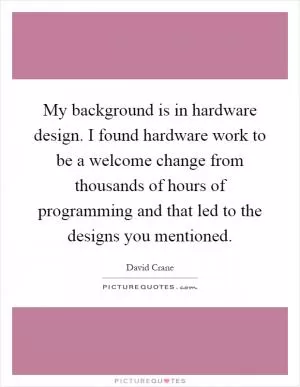 My background is in hardware design. I found hardware work to be a welcome change from thousands of hours of programming and that led to the designs you mentioned Picture Quote #1