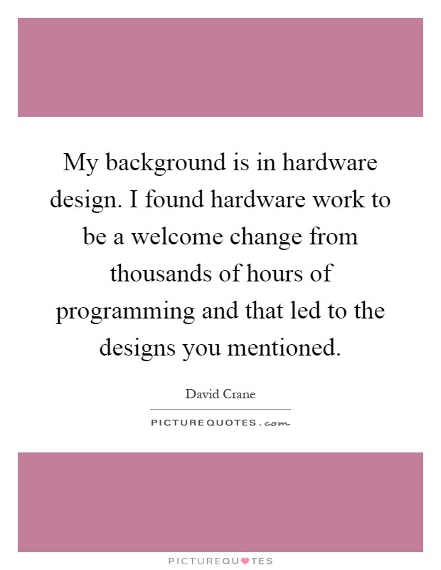 My background is in hardware design. I found hardware work to be a welcome change from thousands of hours of programming and that led to the designs you mentioned Picture Quote #1
