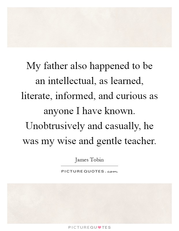 My father also happened to be an intellectual, as learned, literate, informed, and curious as anyone I have known. Unobtrusively and casually, he was my wise and gentle teacher Picture Quote #1
