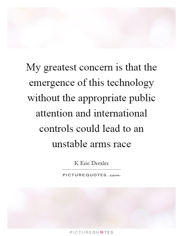 My greatest concern is that the emergence of this technology without the appropriate public attention and international controls could lead to an unstable arms race Picture Quote #1