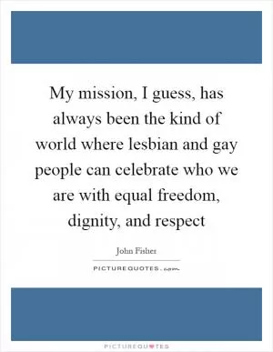 My mission, I guess, has always been the kind of world where lesbian and gay people can celebrate who we are with equal freedom, dignity, and respect Picture Quote #1