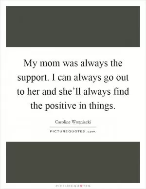 My mom was always the support. I can always go out to her and she’ll always find the positive in things Picture Quote #1
