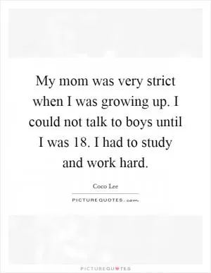 My mom was very strict when I was growing up. I could not talk to boys until I was 18. I had to study and work hard Picture Quote #1