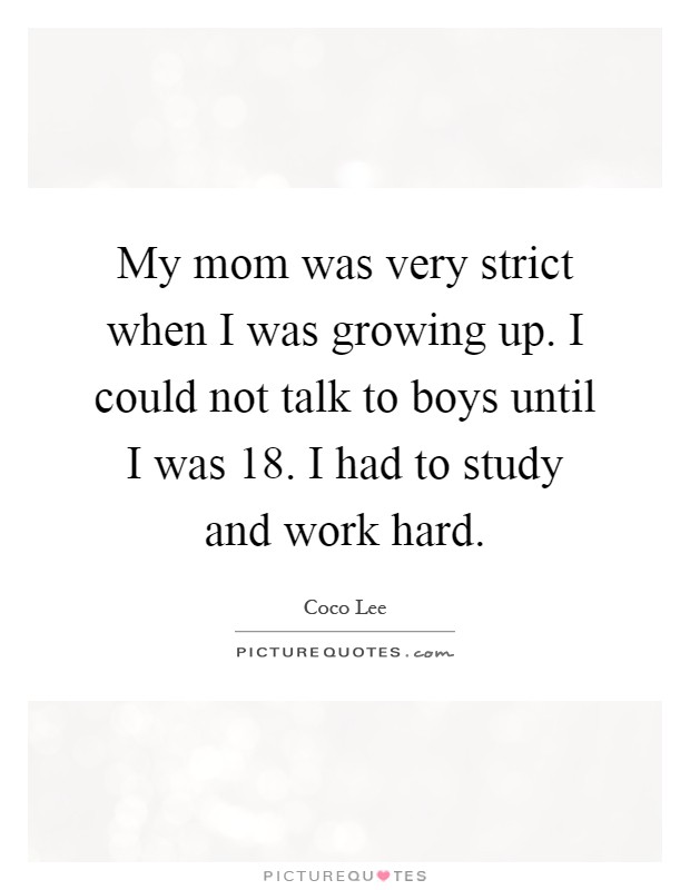My mom was very strict when I was growing up. I could not talk to boys until I was 18. I had to study and work hard Picture Quote #1