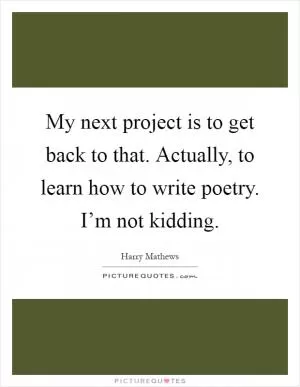 My next project is to get back to that. Actually, to learn how to write poetry. I’m not kidding Picture Quote #1