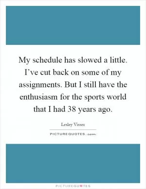 My schedule has slowed a little. I’ve cut back on some of my assignments. But I still have the enthusiasm for the sports world that I had 38 years ago Picture Quote #1