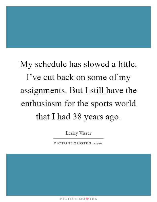 My schedule has slowed a little. I've cut back on some of my assignments. But I still have the enthusiasm for the sports world that I had 38 years ago Picture Quote #1