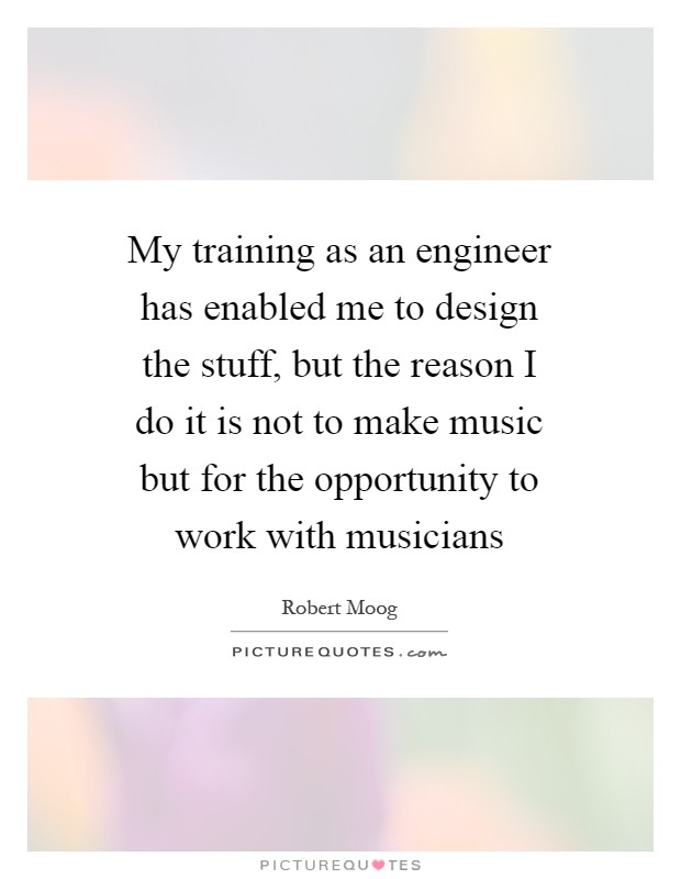 My training as an engineer has enabled me to design the stuff, but the reason I do it is not to make music but for the opportunity to work with musicians Picture Quote #1