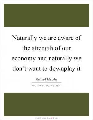 Naturally we are aware of the strength of our economy and naturally we don’t want to downplay it Picture Quote #1
