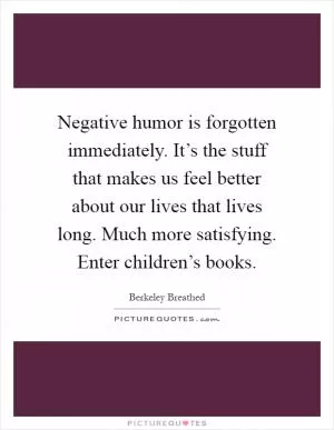 Negative humor is forgotten immediately. It’s the stuff that makes us feel better about our lives that lives long. Much more satisfying. Enter children’s books Picture Quote #1