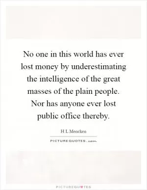 No one in this world has ever lost money by underestimating the intelligence of the great masses of the plain people. Nor has anyone ever lost public office thereby Picture Quote #1