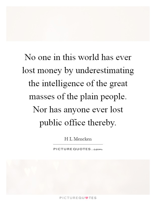 No one in this world has ever lost money by underestimating the intelligence of the great masses of the plain people. Nor has anyone ever lost public office thereby Picture Quote #1