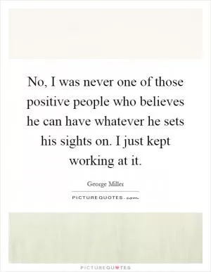 No, I was never one of those positive people who believes he can have whatever he sets his sights on. I just kept working at it Picture Quote #1