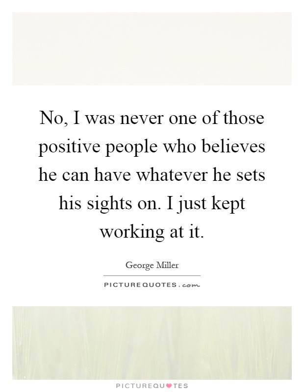 No, I was never one of those positive people who believes he can have whatever he sets his sights on. I just kept working at it Picture Quote #1