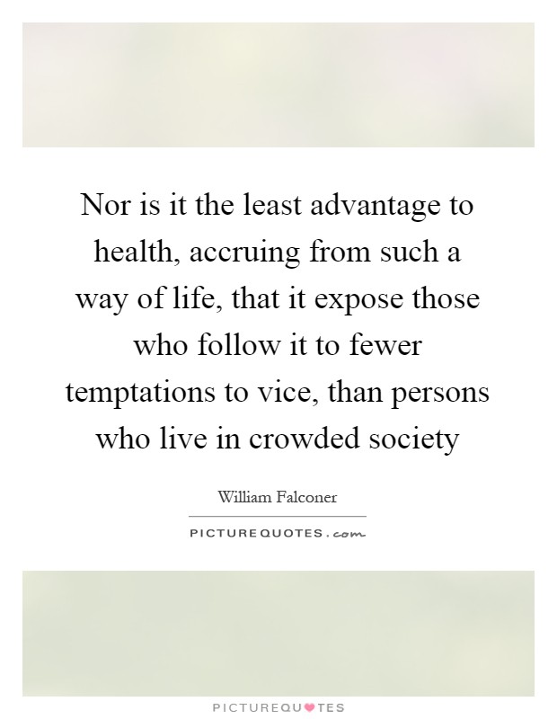 Nor is it the least advantage to health, accruing from such a way of life, that it expose those who follow it to fewer temptations to vice, than persons who live in crowded society Picture Quote #1
