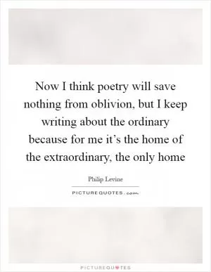 Now I think poetry will save nothing from oblivion, but I keep writing about the ordinary because for me it’s the home of the extraordinary, the only home Picture Quote #1