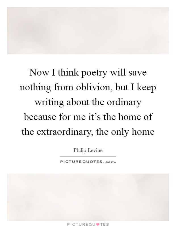 Now I think poetry will save nothing from oblivion, but I keep writing about the ordinary because for me it's the home of the extraordinary, the only home Picture Quote #1
