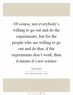 Of course, not everybody’s willing to go out and do the experiments, but for the people who are willing to go out and do that, if the experiments don’t work, then it means it’s not science Picture Quote #1