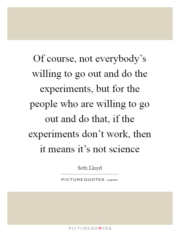 Of course, not everybody's willing to go out and do the experiments, but for the people who are willing to go out and do that, if the experiments don't work, then it means it's not science Picture Quote #1