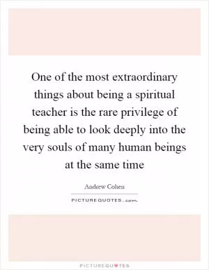 One of the most extraordinary things about being a spiritual teacher is the rare privilege of being able to look deeply into the very souls of many human beings at the same time Picture Quote #1