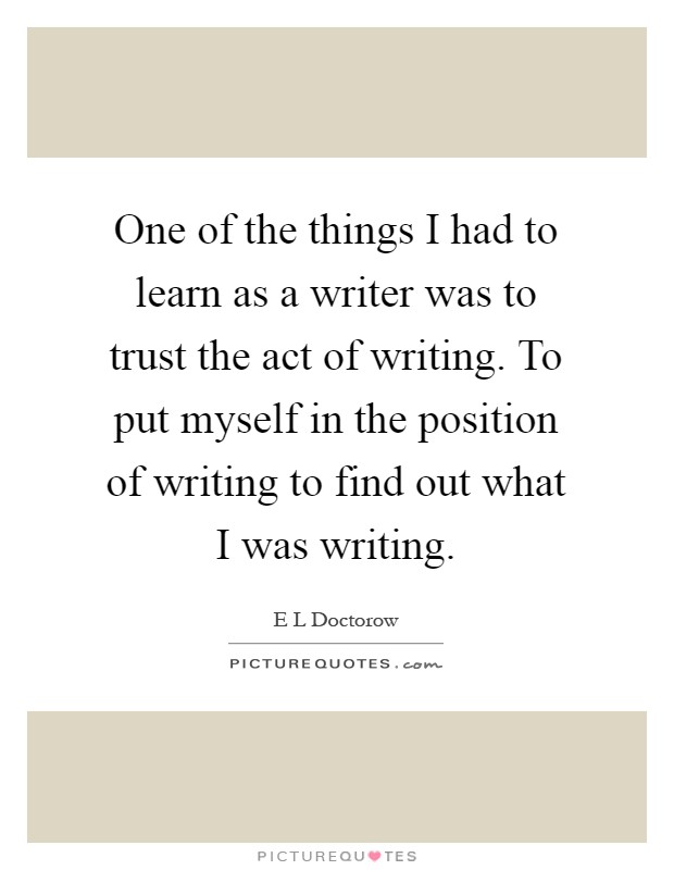 One of the things I had to learn as a writer was to trust the act of writing. To put myself in the position of writing to find out what I was writing Picture Quote #1