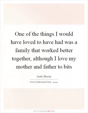 One of the things I would have loved to have had was a family that worked better together, although I love my mother and father to bits Picture Quote #1