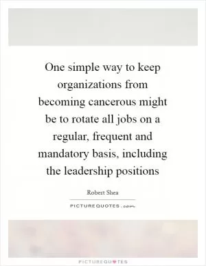 One simple way to keep organizations from becoming cancerous might be to rotate all jobs on a regular, frequent and mandatory basis, including the leadership positions Picture Quote #1
