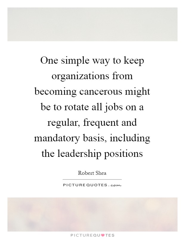 One simple way to keep organizations from becoming cancerous might be to rotate all jobs on a regular, frequent and mandatory basis, including the leadership positions Picture Quote #1