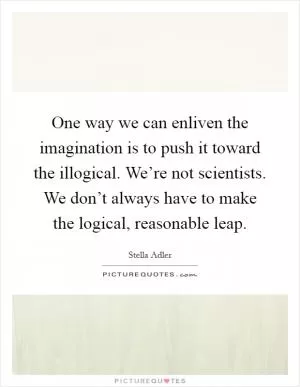 One way we can enliven the imagination is to push it toward the illogical. We’re not scientists. We don’t always have to make the logical, reasonable leap Picture Quote #1