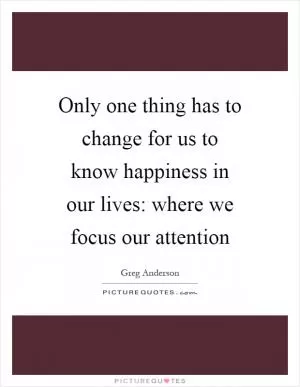 Only one thing has to change for us to know happiness in our lives: where we focus our attention Picture Quote #1