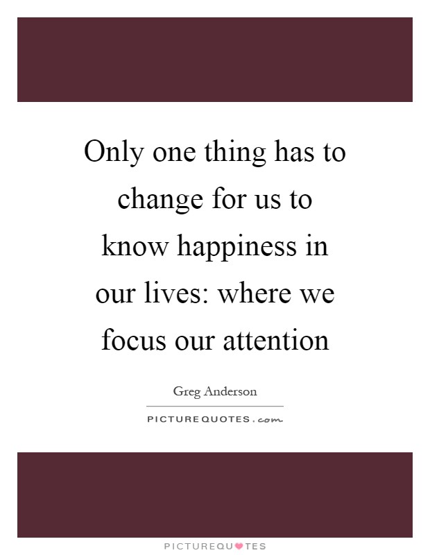 Only one thing has to change for us to know happiness in our lives: where we focus our attention Picture Quote #1
